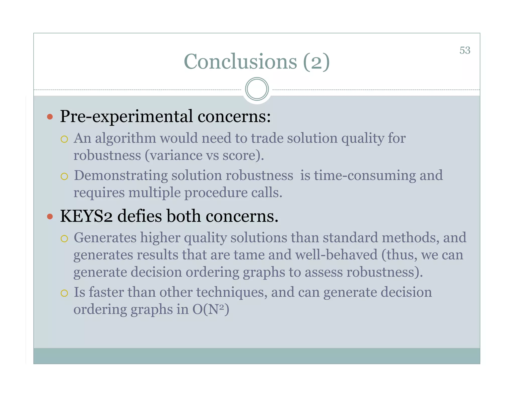 53
                      Conclusions (2)

  Pre-experimental concerns:
     An algorithm would need to trade solution quality for
      robustness (variance vs score).
     Demonstrating solution robustness is time-consuming and
      requires multiple procedure calls.
  KEYS2 defies both concerns.
     Generates higher quality solutions than standard methods, and
      generates results that are tame and well-behaved (thus, we can
      generate decision ordering graphs to assess robustness).
     Is faster than other techniques, and can generate decision
      ordering graphs in O(N2)
 