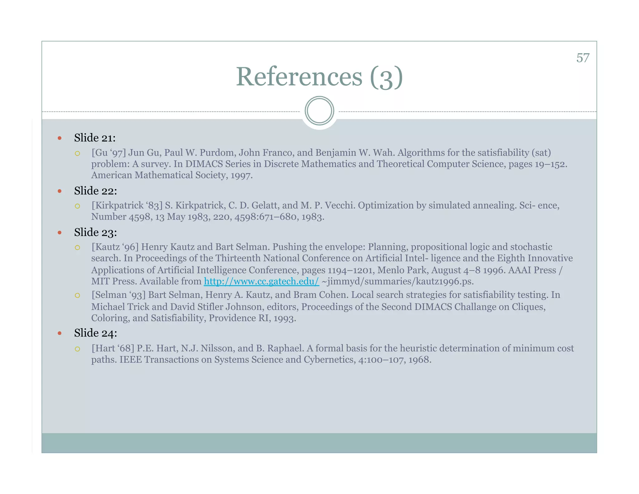57
                                            References (3)

    Slide 21:
         [Gu ‘97] Jun Gu, Paul W. Purdom, John Franco, and Benjamin W. Wah. Algorithms for the satisfiability (sat)
          problem: A survey. In DIMACS Series in Discrete Mathematics and Theoretical Computer Science, pages 19–152.
          American Mathematical Society, 1997.
    Slide 22:
         [Kirkpatrick ‘83] S. Kirkpatrick, C. D. Gelatt, and M. P. Vecchi. Optimization by simulated annealing. Sci- ence,
          Number 4598, 13 May 1983, 220, 4598:671–680, 1983.
    Slide 23:
         [Kautz ‘96] Henry Kautz and Bart Selman. Pushing the envelope: Planning, propositional logic and stochastic
          search. In Proceedings of the Thirteenth National Conference on Artificial Intel- ligence and the Eighth Innovative
          Applications of Artificial Intelligence Conference, pages 1194–1201, Menlo Park, August 4–8 1996. AAAI Press /
          MIT Press. Available from http://www.cc.gatech.edu/ ~jimmyd/summaries/kautz1996.ps.
         [Selman ‘93] Bart Selman, Henry A. Kautz, and Bram Cohen. Local search strategies for satisfiability testing. In
          Michael Trick and David Stifler Johnson, editors, Proceedings of the Second DIMACS Challange on Cliques,
          Coloring, and Satisfiability, Providence RI, 1993.
    Slide 24:
         [Hart ‘68] P.E. Hart, N.J. Nilsson, and B. Raphael. A formal basis for the heuristic determination of minimum cost
          paths. IEEE Transactions on Systems Science and Cybernetics, 4:100–107, 1968.
 