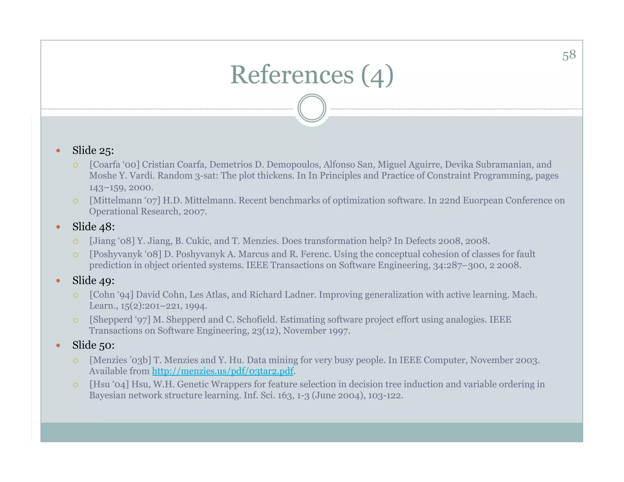 58
                                           References (4)

    Slide 25:
         [Coarfa ‘00] Cristian Coarfa, Demetrios D. Demopoulos, Alfonso San, Miguel Aguirre, Devika Subramanian, and
          Moshe Y. Vardi. Random 3-sat: The plot thickens. In In Principles and Practice of Constraint Programming, pages
          143–159, 2000.
         [Mittelmann ‘07] H.D. Mittelmann. Recent benchmarks of optimization software. In 22nd Euorpean Conference on
          Operational Research, 2007.
    Slide 48:
         [Jiang ‘08] Y. Jiang, B. Cukic, and T. Menzies. Does transformation help? In Defects 2008, 2008.
         [Poshyvanyk ‘08] D. Poshyvanyk A. Marcus and R. Ferenc. Using the conceptual cohesion of classes for fault
          prediction in object oriented systems. IEEE Transactions on Software Engineering, 34:287–300, 2 2008.
    Slide 49:
         [Cohn ‘94] David Cohn, Les Atlas, and Richard Ladner. Improving generalization with active learning. Mach.
          Learn., 15(2):201–221, 1994.
         [Shepperd ‘97] M. Shepperd and C. Schofield. Estimating software project effort using analogies. IEEE
          Transactions on Software Engineering, 23(12), November 1997.
    Slide 50:
         [Menzies ’03b] T. Menzies and Y. Hu. Data mining for very busy people. In IEEE Computer, November 2003.
          Available from http://menzies.us/pdf/03tar2.pdf.
         [Hsu ‘04] Hsu, W.H. Genetic Wrappers for feature selection in decision tree induction and variable ordering in
          Bayesian network structure learning. Inf. Sci. 163, 1-3 (June 2004), 103-122.
 