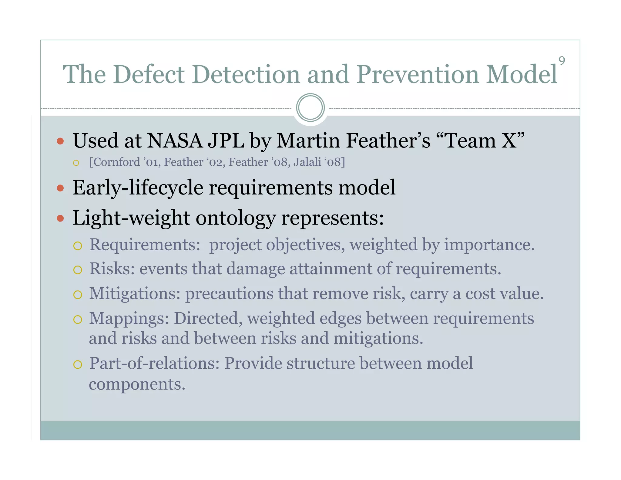 9
 The Defect Detection and Prevention Model

  Used at NASA JPL by Martin Feather’s “Team X”
      [Cornford ’01, Feather ‘02, Feather ’08, Jalali ‘08]

  Early-lifecycle requirements model
  Light-weight ontology represents:
     Requirements: project objectives, weighted by importance.

     Risks: events that damage attainment of requirements.

     Mitigations: precautions that remove risk, carry a cost value.

     Mappings: Directed, weighted edges between requirements
      and risks and between risks and mitigations.
     Part-of-relations: Provide structure between model
      components.
 