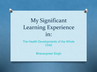 My Significant 
Learning Experience 
in: 
The Health Developments of the Whole 
Child 
Bhavanpreet Singh 
 