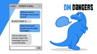 DM Dangers
OK
PURDY’S DMs< BACK !
What do I do if a
stranger tries to talk
to me?
BLOCK THEM! :O
What if someone
sends me a strange
message?
Tell an adult and
always report the
message if you’re
uncomfortable.
 
