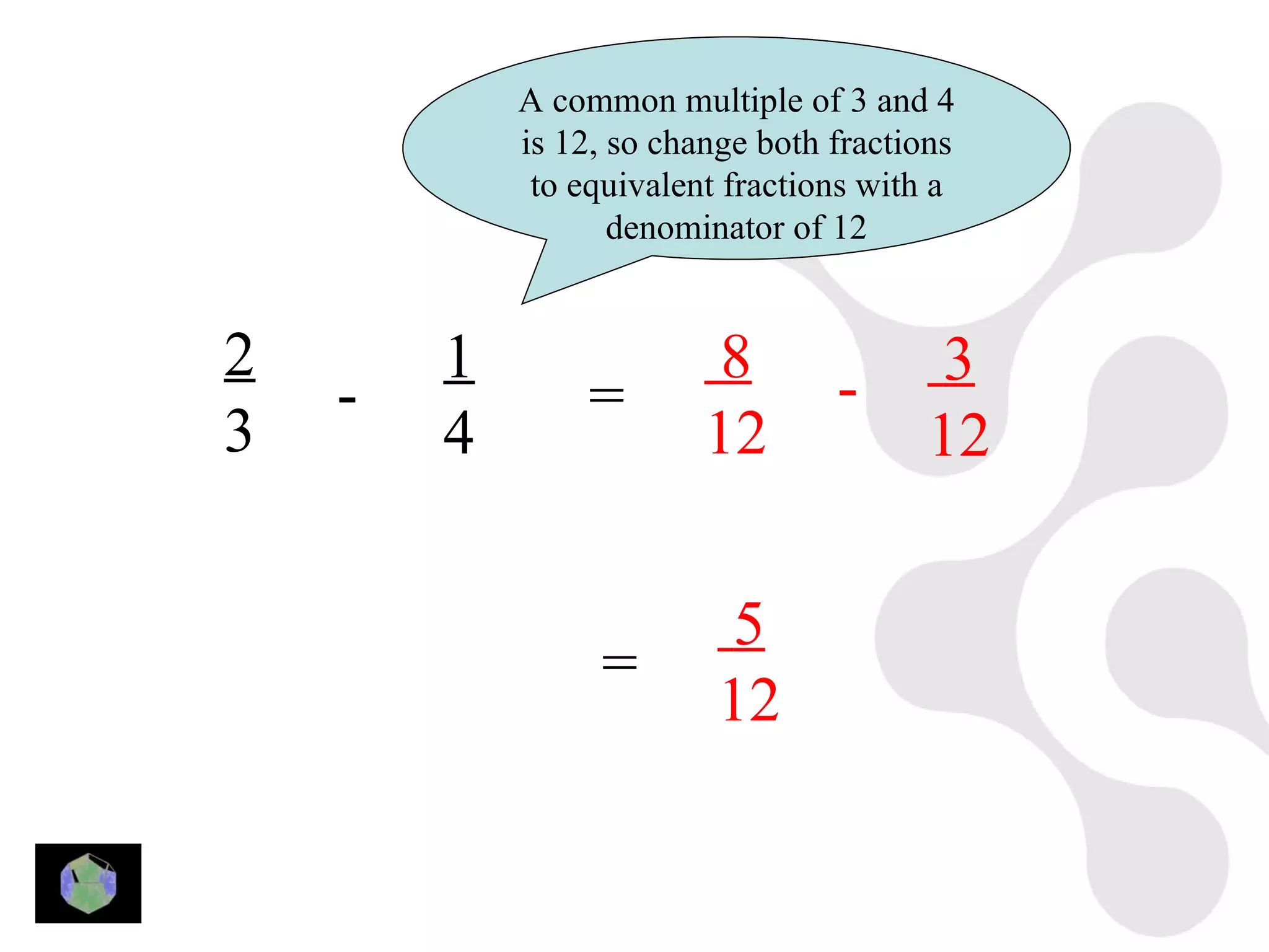 A common multiple of 3 and 4
            is 12, so change both fractions
             to equivalent fractions with a
                   denominator of 12


2       1                 8               3
    -            =                -
3       4                12              12

                           5
                 =
                          12
 