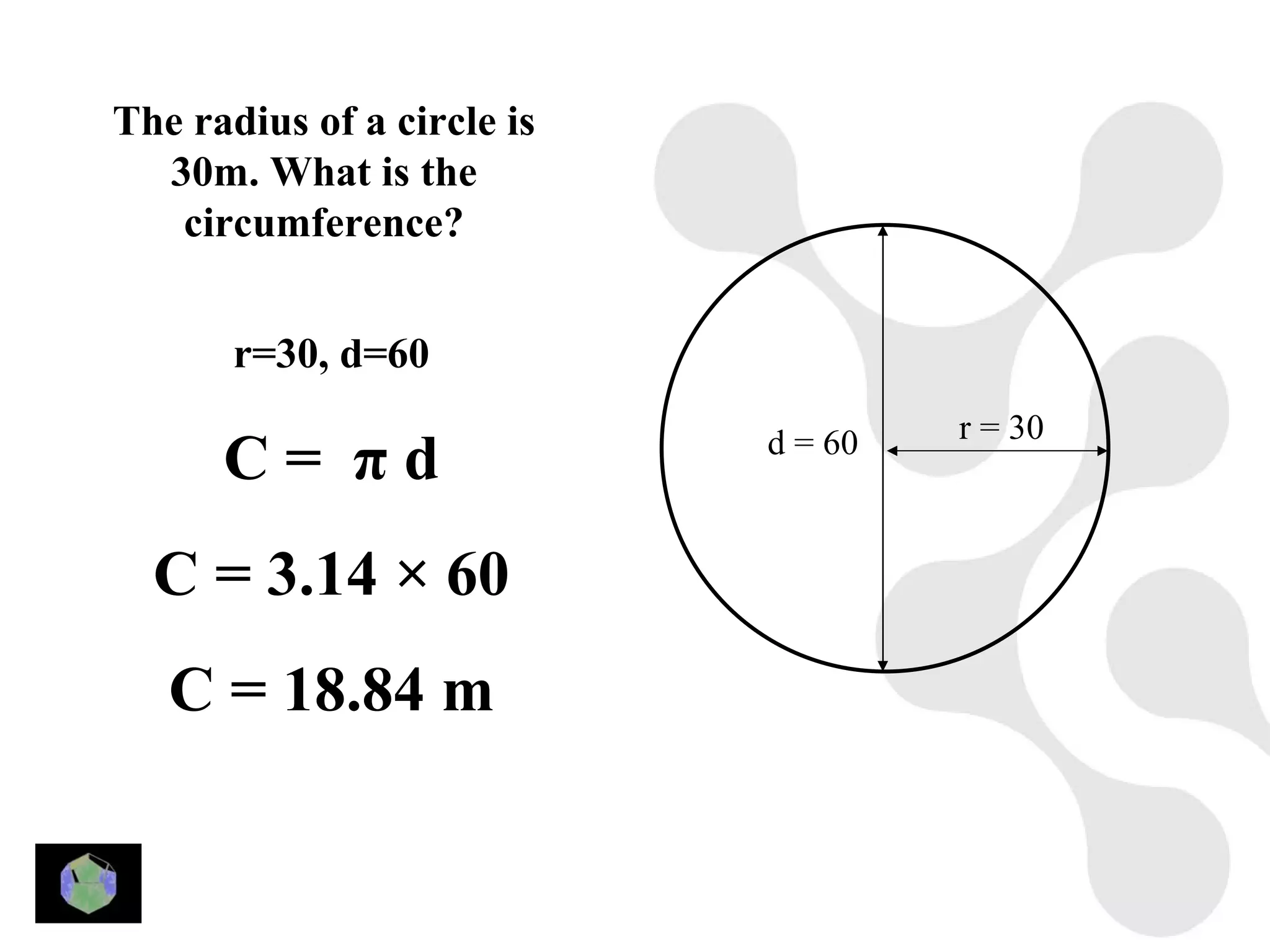 The radius of a circle is
  30m. What is the
   circumference?


       r=30, d=60
                                     r = 30
      C= πd                 d = 60


  C = 3.14 × 60
   C = 18.84 m
 