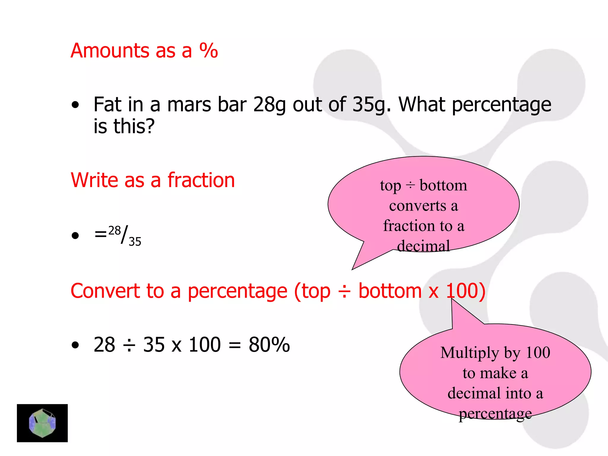 Amounts as a %

• Fat in a mars bar 28g out of 35g. What percentage
  is this?

Write as a fraction             top ÷ bottom
                                  converts a
                                 fraction to a
• =28/35                           decimal

Convert to a percentage (top ÷ bottom x 100)

• 28 ÷ 35 x 100 = 80%                    Multiply by 100
                                           to make a
                                         decimal into a
                                          percentage
 