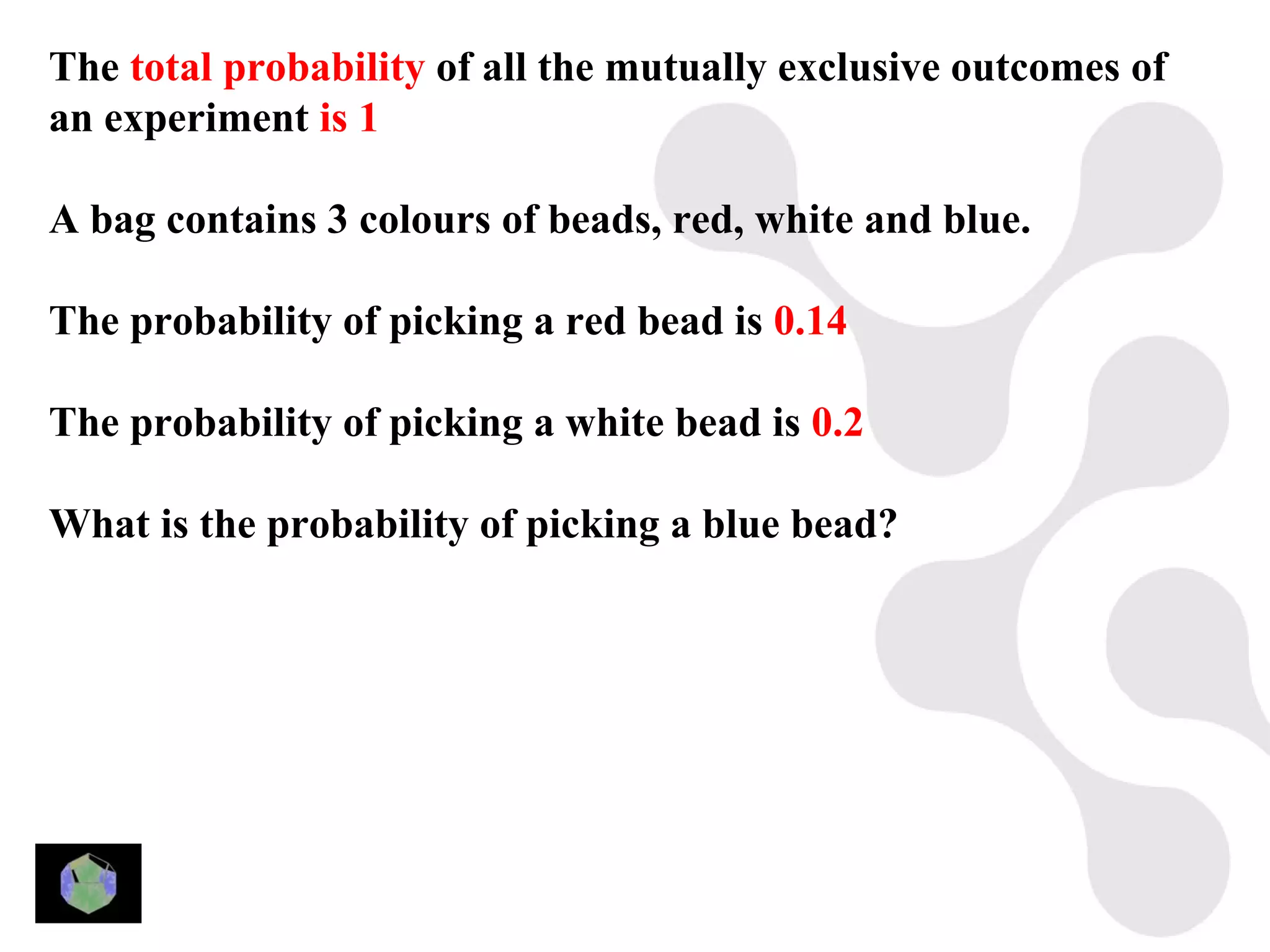 The total probability of all the mutually exclusive outcomes of
an experiment is 1

A bag contains 3 colours of beads, red, white and blue.

The probability of picking a red bead is 0.14

The probability of picking a white bead is 0.2

What is the probability of picking a blue bead?
 