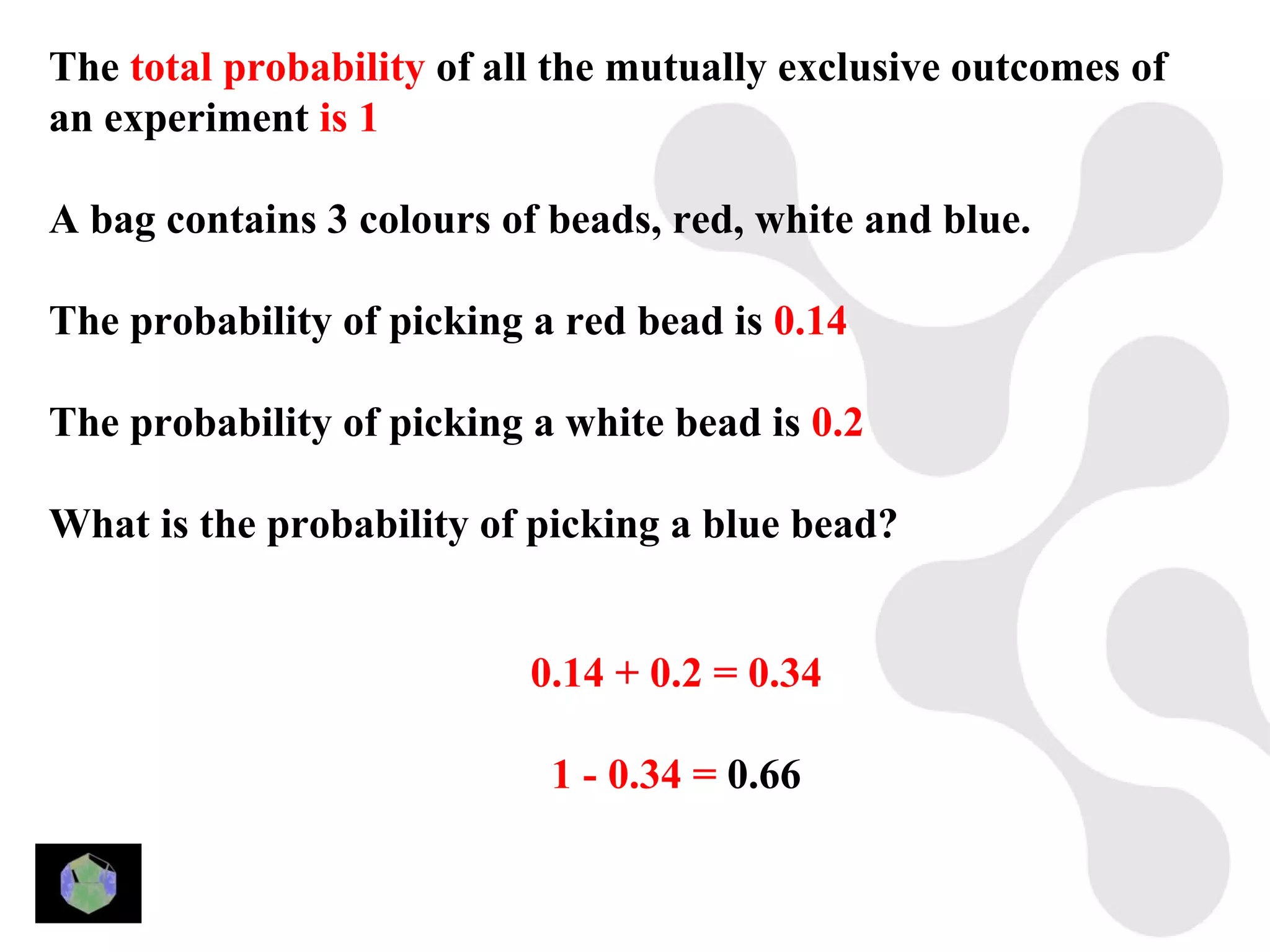 The total probability of all the mutually exclusive outcomes of
an experiment is 1

A bag contains 3 colours of beads, red, white and blue.

The probability of picking a red bead is 0.14

The probability of picking a white bead is 0.2

What is the probability of picking a blue bead?


                           0.14 + 0.2 = 0.34

                            1 - 0.34 = 0.66
 