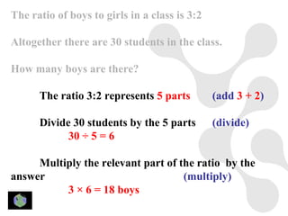 The ratio of boys to girls in a class is 3:2

Altogether there are 30 students in the class.

How many boys are there?

      The ratio 3:2 represents 5 parts         (add 3 + 2)

      Divide 30 students by the 5 parts        (divide)
            30 ÷ 5 = 6

     Multiply the relevant part of the ratio by the
answer                              (multiply)
          3 × 6 = 18 boys
 
