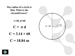 The radius of a circle is
  30m. What is the
   circumference?


       r=30, d=60
                                     r = 30
      C= πd                 d = 60


  C = 3.14 × 60
   C = 18.84 m
 