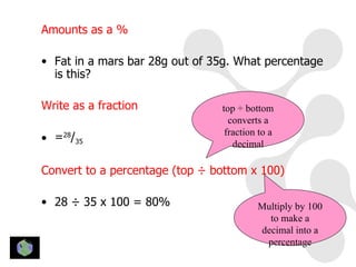 Amounts as a %

• Fat in a mars bar 28g out of 35g. What percentage
  is this?

Write as a fraction             top ÷ bottom
                                  converts a
                                 fraction to a
• =28/35                           decimal

Convert to a percentage (top ÷ bottom x 100)

• 28 ÷ 35 x 100 = 80%                    Multiply by 100
                                           to make a
                                         decimal into a
                                          percentage
 