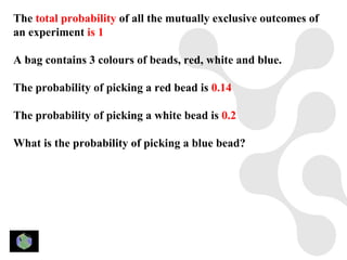 The total probability of all the mutually exclusive outcomes of
an experiment is 1

A bag contains 3 colours of beads, red, white and blue.

The probability of picking a red bead is 0.14

The probability of picking a white bead is 0.2

What is the probability of picking a blue bead?
 