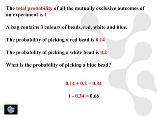 The total probability of all the mutually exclusive outcomes of
an experiment is 1

A bag contains 3 colours of beads, red, white and blue.

The probability of picking a red bead is 0.14

The probability of picking a white bead is 0.2

What is the probability of picking a blue bead?


                           0.14 + 0.2 = 0.34

                            1 - 0.34 = 0.66
 