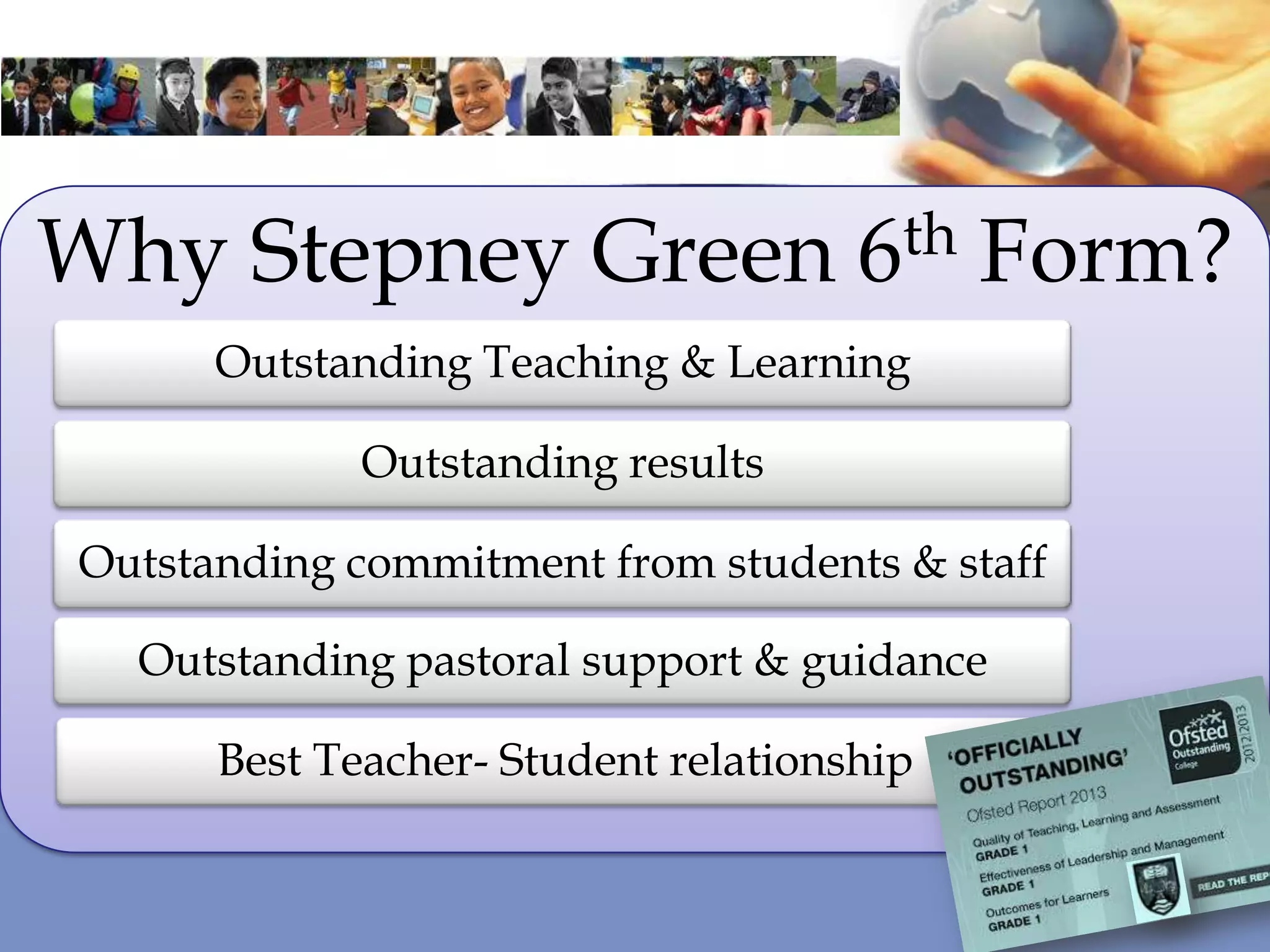 Why Stepney Green 6th Form?
Outstanding Teaching & Learning
Outstanding results
Outstanding commitment from students & staff
Outstanding pastoral support & guidance
Best Teacher- Student relationship
 
