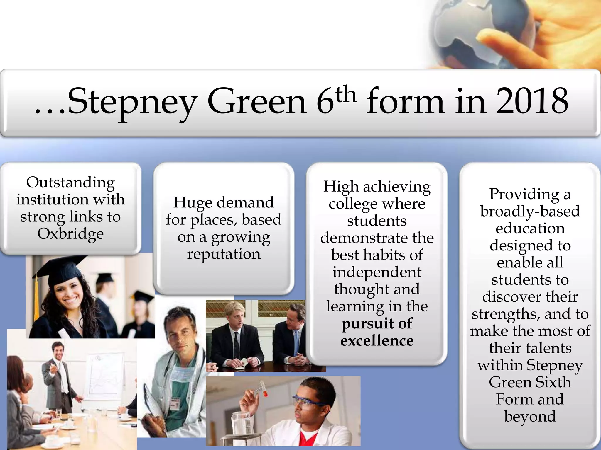 …Stepney Green 6th form in 2018
Outstanding
institution with
strong links to
Oxbridge
Huge demand
for places, based
on a growing
reputation
High achieving
college where
students
demonstrate the
best habits of
independent
thought and
learning in the
pursuit of
excellence
Providing a
broadly-based
education
designed to
enable all
students to
discover their
strengths, and to
make the most of
their talents
within Stepney
Green Sixth
Form and
beyond
 