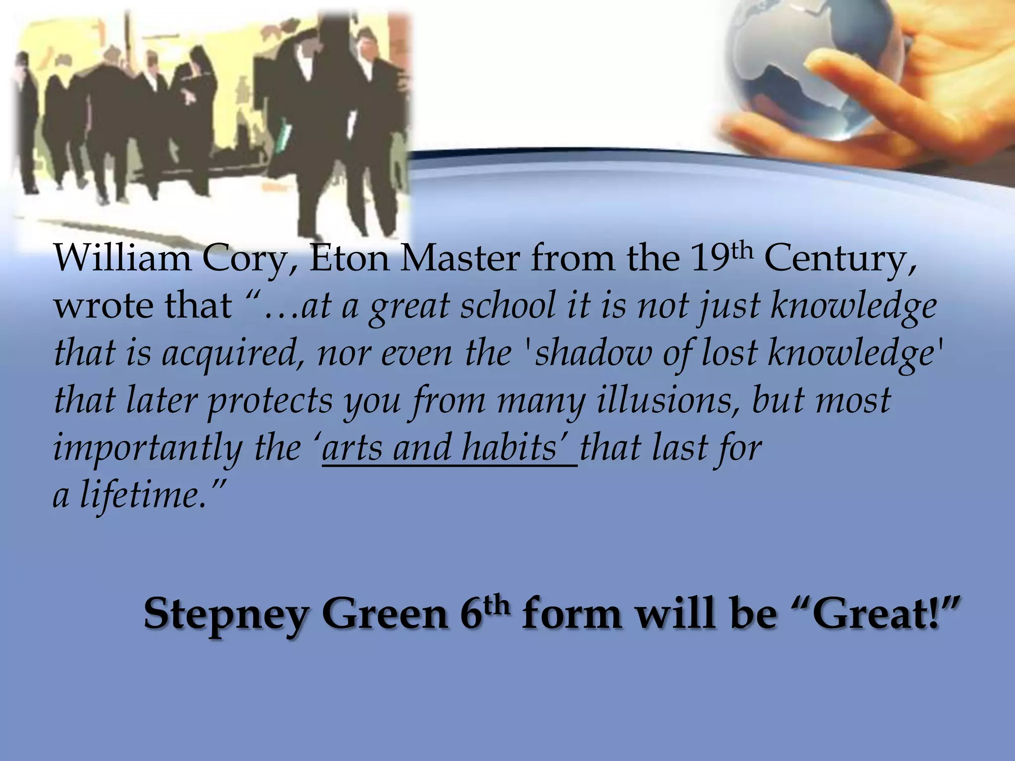 William Cory, Eton Master from the 19th Century,
wrote that “…at a great school it is not just knowledge
that is acquired, nor even the 'shadow of lost knowledge'
that later protects you from many illusions, but most
importantly the „arts and habits‟ that last for
a lifetime.”
Stepney Green 6th form will be “Great!”
 