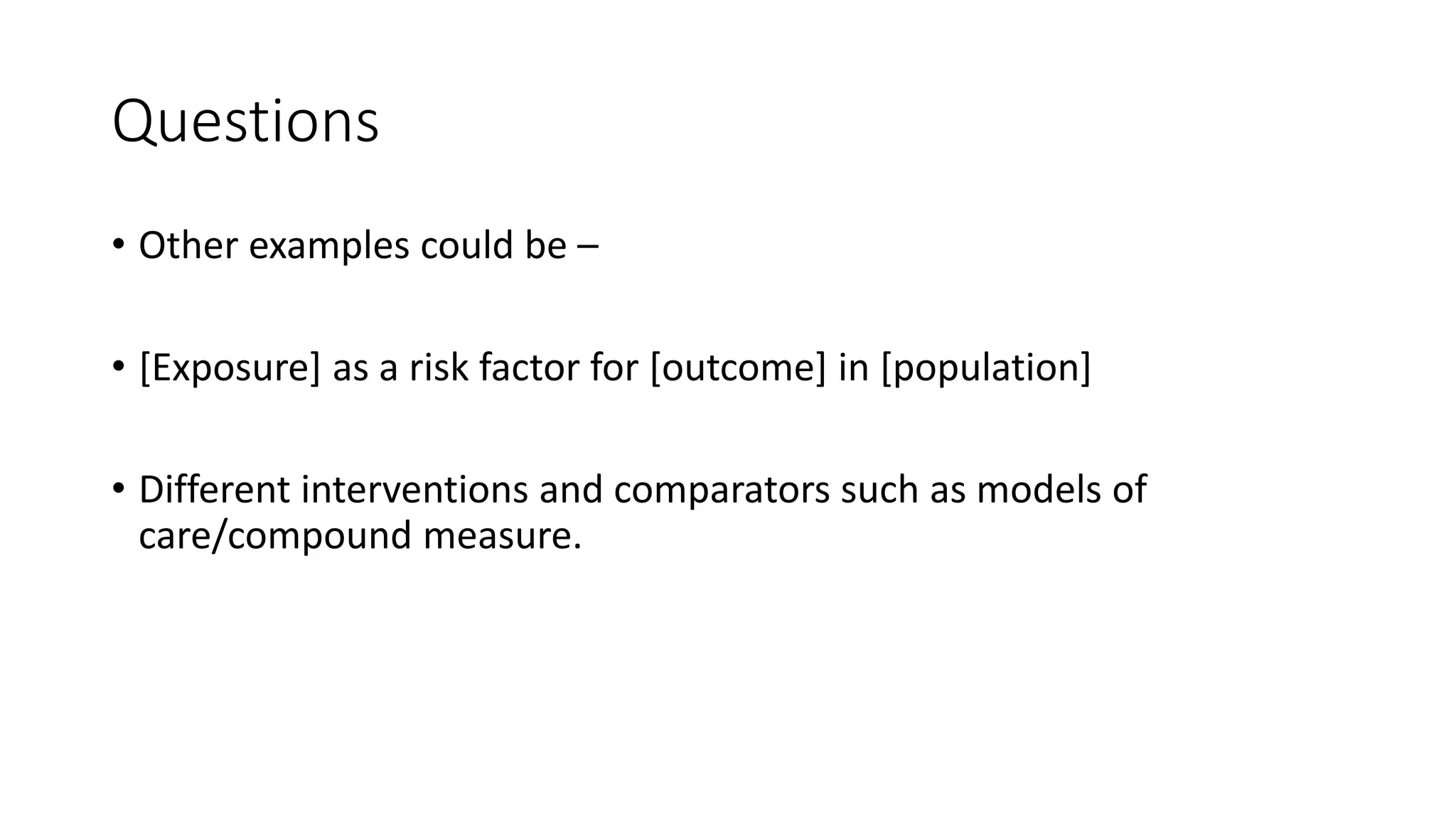 Questions
• Other examples could be –
• [Exposure] as a risk factor for [outcome] in [population]
• Different interventions and comparators such as models of
care/compound measure.
 
