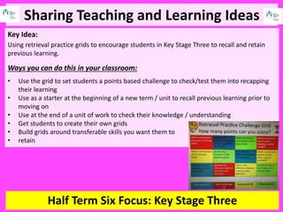 Sharing Teaching and Learning Ideas
Half Term Six Focus: Key Stage Three
Key Idea:
Using retrieval practice grids to encourage students in Key Stage Three to recall and retain
previous learning.
Ways you can do this in your classroom:
• Use the grid to set students a points based challenge to check/test them into recapping
their learning
• Use as a starter at the beginning of a new term / unit to recall previous learning prior to
moving on
• Use at the end of a unit of work to check their knowledge / understanding
• Get students to create their own grids
• Build grids around transferable skills you want them to
• retain
 