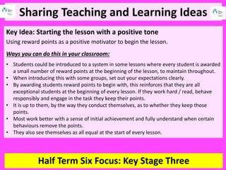 Sharing Teaching and Learning Ideas
Half Term Six Focus: Key Stage Three
Key Idea: Starting the lesson with a positive tone
Using reward points as a positive motivator to begin the lesson.
Ways you can do this in your classroom:
• Students could be introduced to a system in some lessons where every student is awarded
a small number of reward points at the beginning of the lesson, to maintain throughout.
• When introducing this with some groups, set out your expectations clearly.
• By awarding students reward points to begin with, this reinforces that they are all
exceptional students at the beginning of every lesson. If they work hard / read, behave
responsibly and engage in the task they keep their points.
• It is up to them, by the way they conduct themselves, as to whether they keep those
points.
• Most work better with a sense of initial achievement and fully understand when certain
behaviours remove the points.
• They also see themselves as all equal at the start of every lesson.
 