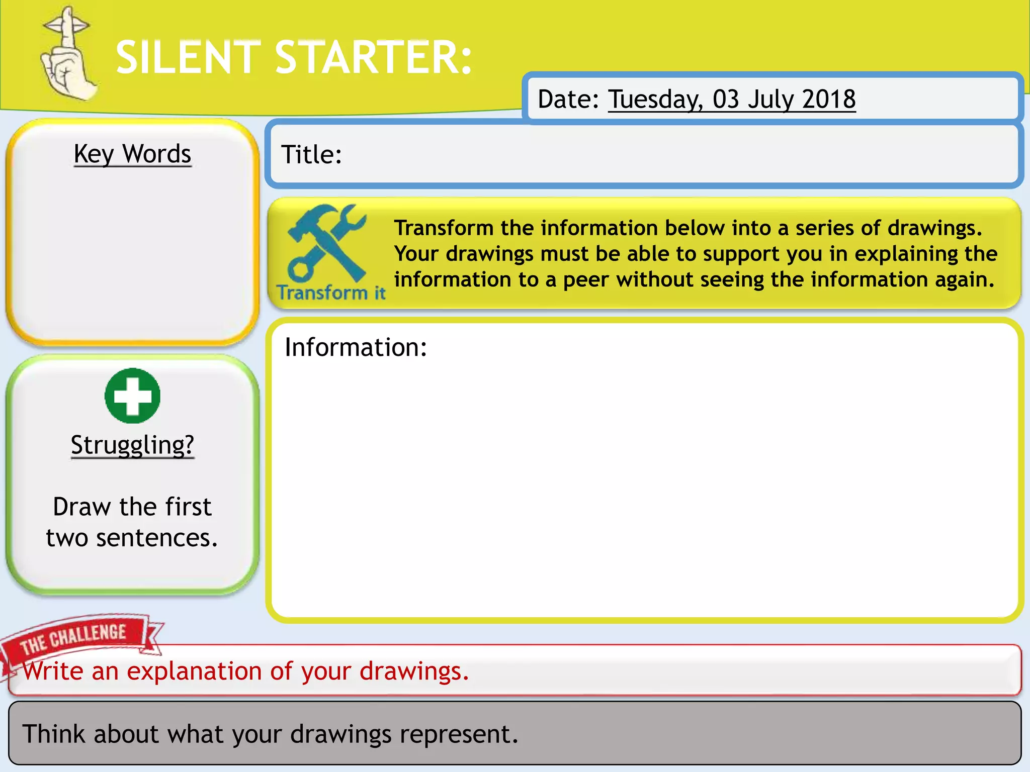SILENT STARTER:
Transform the information below into a series of drawings.
Your drawings must be able to support you in explaining the
information to a peer without seeing the information again.
Write an explanation of your drawings.
Key Words Title:
Think about what your drawings represent.
Struggling?
Draw the first
two sentences.
Date: Tuesday, 03 July 2018
Information:
 