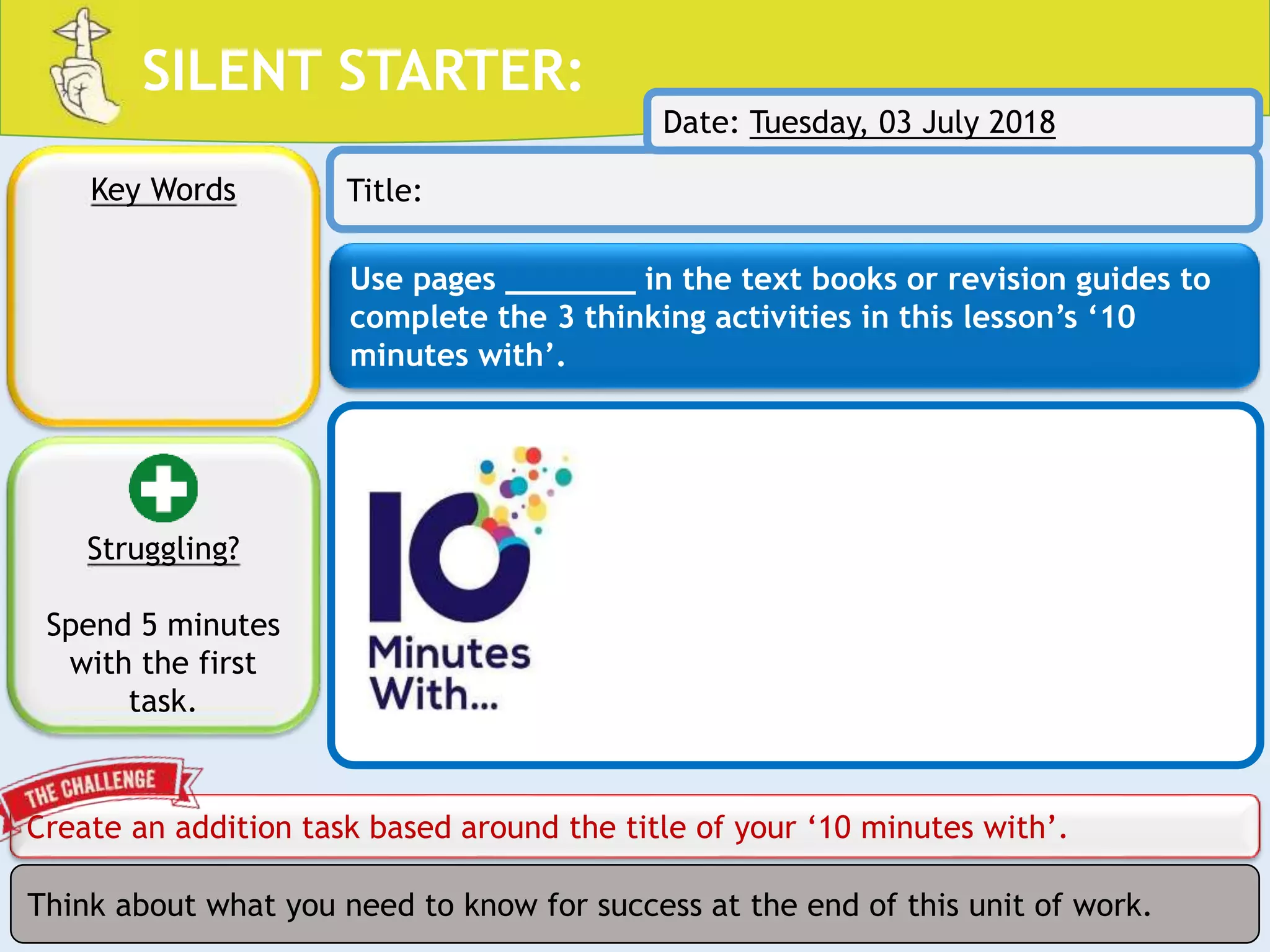 SILENT STARTER:
Use pages _______ in the text books or revision guides to
complete the 3 thinking activities in this lesson’s ‘10
minutes with’.
Create an addition task based around the title of your ‘10 minutes with’.
Key Words Title:
Think about what you need to know for success at the end of this unit of work.
Struggling?
Spend 5 minutes
with the first
task.
Date: Tuesday, 03 July 2018
 