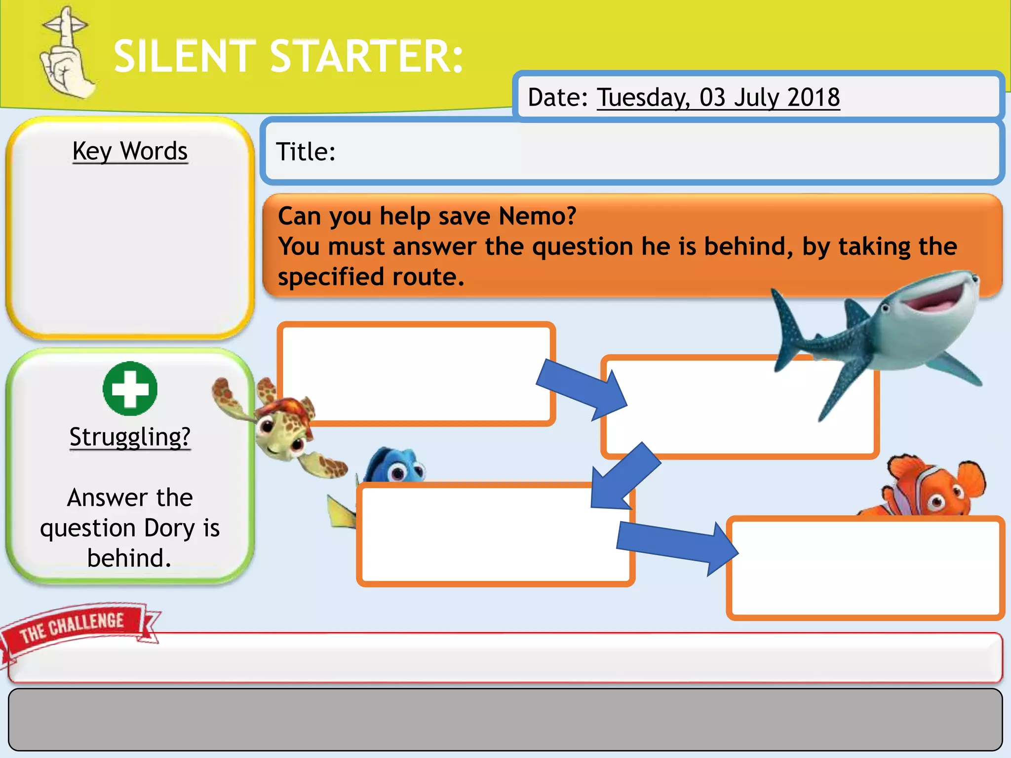 SILENT STARTER:
Can you help save Nemo?
You must answer the question he is behind, by taking the
specified route.
Key Words Title:
Struggling?
Answer the
question Dory is
behind.
Date: Tuesday, 03 July 2018
 