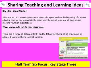Sharing Teaching and Learning Ideas
Half Term Six Focus: Key Stage Three
Key Idea: Silent Starters
Silent starter tasks encourage students to work independently at the beginning of a lesson,
allowing time for you to circulate the room from the outset to ensure all students are
meeting your high expectations.
Ways you can do this in your classroom:
There are a range of different tasks on the following slides, all of which can be
adapted to make them subject specific.
 