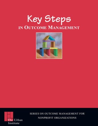 Key Steps
      IN    OUTCOME MANAGEMENT




             SERIES ON OUTCOME MANAGEMENT FOR
                 NONPROFIT ORGANIZATIONS
The Urban
Institute
 