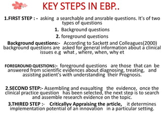 KEY STEPS IN EBP..
1.FIRST STEP : - asking a searchable and ansrable questions. It's of two
types of questions
1. Background questions
2. foreground questions
Background questions:- According to Sackett and Colleagues(2000)
background questions are asked for general information about a clinical
issues e.g what , where, when, why et
FOREGROUND QUESTIONS:- foreground questions are those that can be
answered from scientific evidences about diagnosing, treating, and
assisting patient's with understanding their Prognosis.
2.SECOND STEP:- Assembling and evaualting the evidence, once the
clinical practice question has been selected, the next step is to search
and assemble research evidence on the topic.
3.THIRED STEP :- Criticallyv Appraising the article, it determines
implementation potential of an innovation in a particular setting.
 