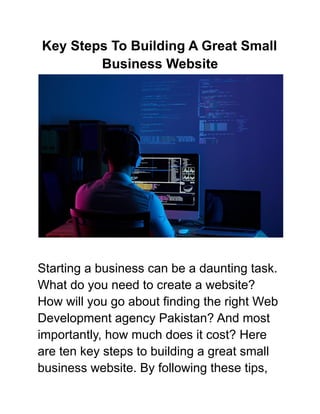 Key Steps To Building A Great Small
Business Website
Starting a business can be a daunting task.
What do you need to create a website?
How will you go about finding the right Web
Development agency Pakistan? And most
importantly, how much does it cost? Here
are ten key steps to building a great small
business website. By following these tips,
 
