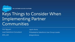 Keys Things to Consider When
Implementing Partner
Communities
Viet Nguyen
Lead Salesforce Consultant
@its_viet
​ Jayvin Arora
​ Philadelphia Salesforce User Group Leader
​ @JayvinArora
 
