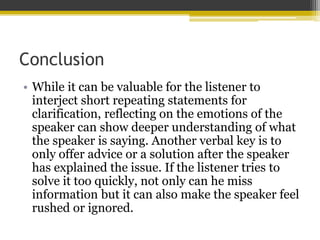 Conclusion
• While it can be valuable for the listener to
interject short repeating statements for
clarification, reflecting on the emotions of the
speaker can show deeper understanding of what
the speaker is saying. Another verbal key is to
only offer advice or a solution after the speaker
has explained the issue. If the listener tries to
solve it too quickly, not only can he miss
information but it can also make the speaker feel
rushed or ignored.
 