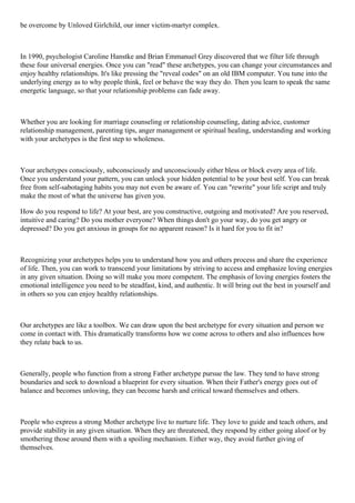 be overcome by Unloved Girlchild, our inner victim-martyr complex.
In 1990, psychologist Caroline Hanstke and Brian Emmanuel Grey discovered that we filter life through
these four universal energies. Once you can "read" these archetypes, you can change your circumstances and
enjoy healthy relationships. It's like pressing the "reveal codes" on an old IBM computer. You tune into the
underlying energy as to why people think, feel or behave the way they do. Then you learn to speak the same
energetic language, so that your relationship problems can fade away.
Whether you are looking for marriage counseling or relationship counseling, dating advice, customer
relationship management, parenting tips, anger management or spiritual healing, understanding and working
with your archetypes is the first step to wholeness.
Your archetypes consciously, subconsciously and unconsciously either bless or block every area of life.
Once you understand your pattern, you can unlock your hidden potential to be your best self. You can break
free from self-sabotaging habits you may not even be aware of. You can "rewrite" your life script and truly
make the most of what the universe has given you.
How do you respond to life? At your best, are you constructive, outgoing and motivated? Are you reserved,
intuitive and caring? Do you mother everyone? When things don't go your way, do you get angry or
depressed? Do you get anxious in groups for no apparent reason? Is it hard for you to fit in?
Recognizing your archetypes helps you to understand how you and others process and share the experience
of life. Then, you can work to transcend your limitations by striving to access and emphasize loving energies
in any given situation. Doing so will make you more competent. The emphasis of loving energies fosters the
emotional intelligence you need to be steadfast, kind, and authentic. It will bring out the best in yourself and
in others so you can enjoy healthy relationships.
Our archetypes are like a toolbox. We can draw upon the best archetype for every situation and person we
come in contact with. This dramatically transforms how we come across to others and also influences how
they relate back to us.
Generally, people who function from a strong Father archetype pursue the law. They tend to have strong
boundaries and seek to download a blueprint for every situation. When their Father's energy goes out of
balance and becomes unloving, they can become harsh and critical toward themselves and others.
People who express a strong Mother archetype live to nurture life. They love to guide and teach others, and
provide stability in any given situation. When they are threatened, they respond by either going aloof or by
smothering those around them with a spoiling mechanism. Either way, they avoid further giving of
themselves.
 