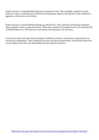 People who have a strong Boychild archetype are go-getters in life. They are highly competitive and do
whatever it takes to reach their goal. When their archetype goes negative, they become overly competitive,
aggressive, and tend to run over others.
People who have a strong Girlchild archetype go with the flow. They experience life through serendipity.
They are highly creative, caring and intuitive. When their sensitivity is trampled, however, the unloving side
of Girlchild takes over. They become victim-martyrs and experience a lot of anxiety.
Everyone uses their four inner family archetypes in different conscious, subconscious, superconscious or
unconscious combinations. These combinations reveal a lot about our personality. Find out more about how
you can improve your life, your relationships and your spiritual connection
These tips work great, but to discover my favorite tips on marriage & relationships "click here"
 