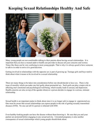Keeping Sexual Relationships Healthy And Safe
Many young people are not comfortable talking to their parents about having sexual relationships. It is
important that you have a trusted adult or health care provider to discuss all your concerns and worries.
Times like these can be very confusing to most young people. That is why it is always good to have someone
to talk to in order to arrive at a good decision.
Getting involved in relationships with the opposite sex is part of growing up. Teenage girls and boys tend to
think about what it means to be involved in a sexual relationship.
There are many things to be taken into consideration before one should decide to have sex. There is the
issue of morality which can make one feel guilty about premarital sex. Such guilt can play a major role in
affecting one's emotional and psychological well-being, which usually leads to anxiety and depression.
Health concerns are also on top of the agenda whenever a person decides to engage in a serious, intimate
relationship.
Sexual health is an important matter to think about since it is no longer safe to engage in unprotected sex.
One must be aware that sexual relationships can expose people to the risk of getting sexually transmitted
diseases (STD). No one can tell if a person is infected with STD.
Even healthy-looking people can have the disease without them knowing it. Be sure that you and your
partner are protected before engaging in any sexual activity. Unwanted pregnancy is also another
consequence of sexual relationships which young people should think about.
 