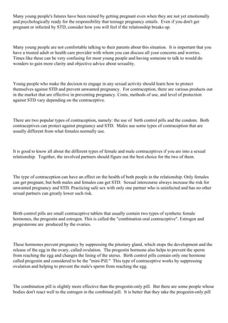 Many young people's futures have been ruined by getting pregnant even when they are not yet emotionally
and psychologically ready for the responsibility that teenage pregnancy entails. Even if you don't get
pregnant or infected by STD, consider how you will feel if the relationship breaks up.
Many young people are not comfortable talking to their parents about this situation. It is important that you
have a trusted adult or health care provider with whom you can discuss all your concerns and worries.
Times like these can be very confusing for most young people and having someone to talk to would do
wonders to gain more clarity and objective advice about sexuality.
Young people who make the decision to engage in any sexual activity should learn how to protect
themselves against STD and prevent unwanted pregnancy. For contraception, there are various products out
in the market that are effective in preventing pregnancy. Costs, methods of use, and level of protection
against STD vary depending on the contraceptive.
There are two popular types of contraception, namely: the use of birth control pills and the condom. Both
contraceptives can protect against pregnancy and STD. Males use some types of contraception that are
usually different from what females normally use.
It is good to know all about the different types of female and male contraceptives if you are into a sexual
relationship. Together, the involved partners should figure out the best choice for the two of them.
The type of contraception can have an effect on the health of both people in the relationship. Only females
can get pregnant, but both males and females can get STD. Sexual intercourse always increase the risk for
unwanted pregnancy and STD. Practicing safe sex with only one partner who is uninfected and has no other
sexual partners can greatly lower such risk.
Birth control pills are small contraceptive tablets that usually contain two types of synthetic female
hormones, the progestin and estrogen. This is called the "combination oral contraceptive". Estrogen and
progesterone are produced by the ovaries.
These hormones prevent pregnancy by suppressing the pituitary gland, which stops the development and the
release of the egg in the ovary, called ovulation. The progestin hormone also helps to prevent the sperm
from reaching the egg and changes the lining of the uterus. Birth control pills contain only one hormone
called progestin and considered to be the "mini-Pill." This type of contraceptive works by suppressing
ovulation and helping to prevent the male's sperm from reaching the egg.
The combination pill is slightly more effective than the progestin-only pill. But there are some people whose
bodies don't react well to the estrogen in the combined pill. It is better that they take the progestin-only pill
 