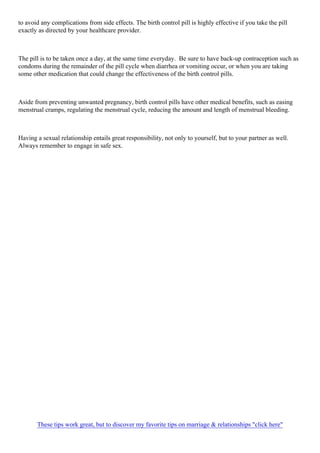 to avoid any complications from side effects. The birth control pill is highly effective if you take the pill
exactly as directed by your healthcare provider.
The pill is to be taken once a day, at the same time everyday. Be sure to have back-up contraception such as
condoms during the remainder of the pill cycle when diarrhea or vomiting occur, or when you are taking
some other medication that could change the effectiveness of the birth control pills.
Aside from preventing unwanted pregnancy, birth control pills have other medical benefits, such as easing
menstrual cramps, regulating the menstrual cycle, reducing the amount and length of menstrual bleeding.
Having a sexual relationship entails great responsibility, not only to yourself, but to your partner as well.
Always remember to engage in safe sex.
These tips work great, but to discover my favorite tips on marriage & relationships "click here"
 