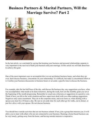 Business Partners & Marital Partners, Will the
Marriage Survive? Part 2
In the last article, we concluded by saying that keeping your business and personal relationships separate is
very important to the survival of both your business and your marriage. In this article we will talk about how
to achieve this goal.
One of the most important ways to accomplish this is to set up distinct business hours, and when they are
over, don't discuss business, concentrate on your relationship. It is difficult, but make a concentrated effort at
it. Confine your business discussions to business hours or set aside a specific time to discuss the business.
For example, take the last half hour of the day, and discuss the business day; any suggestions you have, what
was accomplished, what needs to be done tomorrow, during the week, how are the monthly goals you set at
the beginning of the month progressing. Remember to couch any criticisms or suggestions in a positive vein.
Think of how you felt in the work situation and how supervisors dealt with you when making suggestions.
Negatives only cause resentment. They do in the corporate arena, and even more so, when dealing with a
spouse you must live 24 hours a day. Be sure to set aside time for each other-go for walks, out to dinner, or
just for a drive with your spouse. Do not discuss business.
You should have outside activities that are not business related. If not, join a group that interests you. It will
allow you to meet with others who are not connected to your business. Running a home-based business can
be very lonely; getting away from the home, and having outside interests is imperative.
 