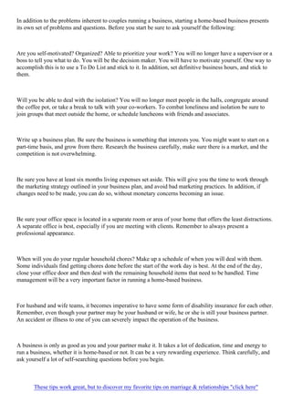 In addition to the problems inherent to couples running a business, starting a home-based business presents
its own set of problems and questions. Before you start be sure to ask yourself the following:
Are you self-motivated? Organized? Able to prioritize your work? You will no longer have a supervisor or a
boss to tell you what to do. You will be the decision maker. You will have to motivate yourself. One way to
accomplish this is to use a To Do List and stick to it. In addition, set definitive business hours, and stick to
them.
Will you be able to deal with the isolation? You will no longer meet people in the halls, congregate around
the coffee pot, or take a break to talk with your co-workers. To combat loneliness and isolation be sure to
join groups that meet outside the home, or schedule luncheons with friends and associates.
Write up a business plan. Be sure the business is something that interests you. You might want to start on a
part-time basis, and grow from there. Research the business carefully, make sure there is a market, and the
competition is not overwhelming.
Be sure you have at least six months living expenses set aside. This will give you the time to work through
the marketing strategy outlined in your business plan, and avoid bad marketing practices. In addition, if
changes need to be made, you can do so, without monetary concerns becoming an issue.
Be sure your office space is located in a separate room or area of your home that offers the least distractions.
A separate office is best, especially if you are meeting with clients. Remember to always present a
professional appearance.
When will you do your regular household chores? Make up a schedule of when you will deal with them.
Some individuals find getting chores done before the start of the work day is best. At the end of the day,
close your office door and then deal with the remaining household items that need to be handled. Time
management will be a very important factor in running a home-based business.
For husband and wife teams, it becomes imperative to have some form of disability insurance for each other.
Remember, even though your partner may be your husband or wife, he or she is still your business partner.
An accident or illness to one of you can severely impact the operation of the business.
A business is only as good as you and your partner make it. It takes a lot of dedication, time and energy to
run a business, whether it is home-based or not. It can be a very rewarding experience. Think carefully, and
ask yourself a lot of self-searching questions before you begin.
These tips work great, but to discover my favorite tips on marriage & relationships "click here"
 
