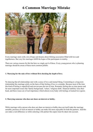 6 Common Marriage Mistake
Every marriage starts with a lot of hope and dreams about lifelong association filled with love and
togetherness. But very few marriages fulfill the hopes of the participants in totality.
There are various reasons for this but here we single out 6 of those. Every young person who is planning
marriage should be aware of these most common pitfalls.
1. Marrying for the sake of love without first checking the depth of love.
No denying that all relationships start with a sense of love and mutual liking. Committing to a long term
relationship like marriage solely on the basis of that feeling of love is a mistake. Because most of the time
this kind of feeling is superficial and can not pass the test of time. Romantic feeling dies as time passes and
far more important issues like 'family background', 'values', 'religious faith', 'financial stability' raise their
head, and these issues are of real importance which almost every body with feelings of mutual love ignore.
2. Marrying someone who does not share an interest or hobby.
While marriage with a person who does not share an interest or hobby does not itself make the marriage
unstable, presence of such an interest or hobby can make life more enjoyable for both the partners. And this
can make a real difference so while selecting a life partner this aspect must be taken into account.
 