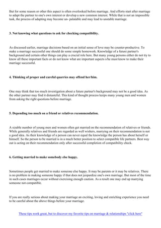 But for some reason or other this aspect is often overlooked before marriage. And efforts start after marriage
to adapt the partner to one's own interest or develop a new common interest. While that is not an impossible
task, the process of adapting may become un- palatable and may lead to unstable marriage.
3. Not knowing what questions to ask for checking compatibility.
As discussed earlier, marriage decisions based on an initial sense of love may be counter-productive. To
make a marriage successful one should do some simple homework. Knowledge of a future partner's
background and certain other things can play a crucial role here. But many young persons either do not try to
know all these important facts or do not know what are important aspects s/he must know to make their
marriage successful.
4. Thinking of proper and careful quarries may offend her/him.
One may think that too much investigation about a future partner's background may not be a good idea. As
the other partner may find it distasteful. This kind of thought process keeps many young men and women
from asking the right questions before marriage.
5. Depending too much on a friend or relatives recommendation.
A sizable number of young men and women often get married on the recommendation of relatives or friends.
While generally relatives and friends are regarded as well wishers, marrying on their recommendation is not
a good idea. As their knowledge of a person can never equal the knowledge the person has about herself or
himself. So the person to be married is in a much better position to select compatible life partners. Best way
out is acting on their recommendation only after successful completion of compatibility check.
6. Getting married to make somebody else happy.
Sometimes people get married to make someone else happy. It may be parents or it may be relatives. There
is no problem in making someone happy if that does not jeopardize one's own marriage. But most of the time
in such cases marriages occur without exercising enough caution. As a result one may end up marrying
someone not compatible.
If you are really serious about making your marriage an exciting, loving and enriching experience you need
to be careful about the above things before your marriage.
These tips work great, but to discover my favorite tips on marriage & relationships "click here"
 