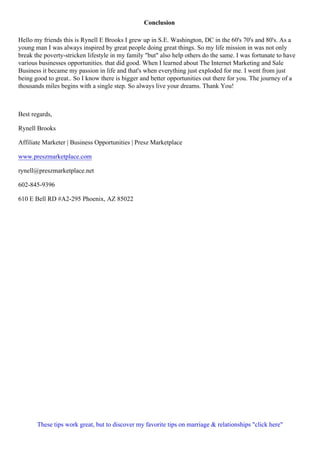 Conclusion
Hello my friends this is Rynell E Brooks I grew up in S.E. Washington, DC in the 60's 70's and 80's. As a
young man I was always inspired by great people doing great things. So my life mission in was not only
break the poverty-stricken lifestyle in my family "but" also help others do the same. I was fortunate to have
various businesses opportunities. that did good. When I learned about The Internet Marketing and Sale
Business it became my passion in life and that's when everything just exploded for me. I went from just
being good to great.. So I know there is bigger and better opportunities out there for you. The journey of a
thousands miles begins with a single step. So always live your dreams. Thank You!
Best regards,
Rynell Brooks
Affiliate Marketer | Business Opportunities | Presz Marketplace
www.preszmarketplace.com
rynell@preszmarketplace.net
602-845-9396
610 E Bell RD #A2-295 Phoenix, AZ 85022
These tips work great, but to discover my favorite tips on marriage & relationships "click here"
 