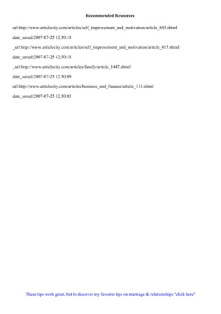 Recommended Resources
url:http://www.articlecity.com/articles/self_improvement_and_motivation/article_843.shtml
date_saved:2007-07-25 12:30:18
_url:http://www.articlecity.com/articles/self_improvement_and_motivation/article_817.shtml
date_saved:2007-07-25 12:30:18
_url:http://www.articlecity.com/articles/family/article_1447.shtml
date_saved:2007-07-25 12:30:09
url:http://www.articlecity.com/articles/business_and_finance/article_113.shtml
date_saved:2007-07-25 12:30:05
These tips work great, but to discover my favorite tips on marriage & relationships "click here"
 