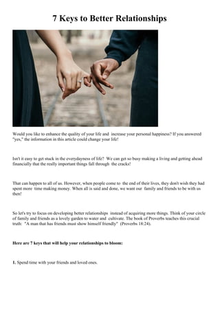 7 Keys to Better Relationships
Would you like to enhance the quality of your life and increase your personal happiness? If you answered
"yes," the information in this article could change your life!
Isn't it easy to get stuck in the everydayness of life? We can get so busy making a living and getting ahead
financially that the really important things fall through the cracks!
That can happen to all of us. However, when people come to the end of their lives, they don't wish they had
spent more time making money. When all is said and done, we want our family and friends to be with us
then!
So let's try to focus on developing better relationships instead of acquiring more things. Think of your circle
of family and friends as a lovely garden to water and cultivate. The book of Proverbs teaches this crucial
truth: "A man that has friends must show himself friendly" (Proverbs 18:24).
Here are 7 keys that will help your relationships to bloom:
1. Spend time with your friends and loved ones.
 
