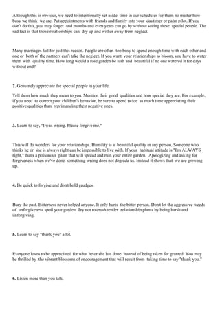 Although this is obvious, we need to intentionally set aside time in our schedules for them no matter how
busy we think we are. Put appointments with friends and family into your daytimer or palm pilot. If you
don't do this, you may forget and months and even years can go by without seeing these special people. The
sad fact is that those relationships can dry up and wither away from neglect.
Many marriages fail for just this reason. People are often too busy to spend enough time with each other and
one or both of the partners can't take the neglect. If you want your relationships to bloom, you have to water
them with quality time. How long would a rose garden be lush and beautiful if no one watered it for days
without end?
2. Genuinely appreciate the special people in your life.
Tell them how much they mean to you. Mention their good qualities and how special they are. For example,
if you need to correct your children's behavior, be sure to spend twice as much time appreciating their
positive qualities than reprimanding their negative ones.
3. Learn to say, "I was wrong. Please forgive me."
This will do wonders for your relationships. Humility is a beautiful quality in any person. Someone who
thinks he or she is always right can be impossible to live with. If your habitual attitude is "I'm ALWAYS
right," that's a poisonous plant that will spread and ruin your entire garden. Apologizing and asking for
forgiveness when we've done something wrong does not degrade us. Instead it shows that we are growing
up.
4. Be quick to forgive and don't hold grudges.
Bury the past. Bitterness never helped anyone. It only hurts the bitter person. Don't let the aggressive weeds
of unforgiveness spoil your garden. Try not to crush tender relationship plants by being harsh and
unforgiving.
5. Learn to say "thank you" a lot.
Everyone loves to be appreciated for what he or she has done instead of being taken for granted. You may
be thrilled by the vibrant blossoms of encouragement that will result from taking time to say "thank you."
6. Listen more than you talk.
 