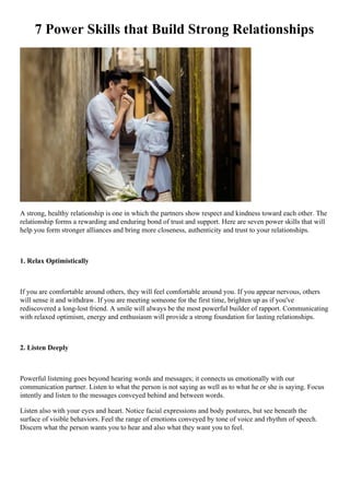 7 Power Skills that Build Strong Relationships
A strong, healthy relationship is one in which the partners show respect and kindness toward each other. The
relationship forms a rewarding and enduring bond of trust and support. Here are seven power skills that will
help you form stronger alliances and bring more closeness, authenticity and trust to your relationships.
1. Relax Optimistically
If you are comfortable around others, they will feel comfortable around you. If you appear nervous, others
will sense it and withdraw. If you are meeting someone for the first time, brighten up as if you've
rediscovered a long-lost friend. A smile will always be the most powerful builder of rapport. Communicating
with relaxed optimism, energy and enthusiasm will provide a strong foundation for lasting relationships.
2. Listen Deeply
Powerful listening goes beyond hearing words and messages; it connects us emotionally with our
communication partner. Listen to what the person is not saying as well as to what he or she is saying. Focus
intently and listen to the messages conveyed behind and between words.
Listen also with your eyes and heart. Notice facial expressions and body postures, but see beneath the
surface of visible behaviors. Feel the range of emotions conveyed by tone of voice and rhythm of speech.
Discern what the person wants you to hear and also what they want you to feel.
 