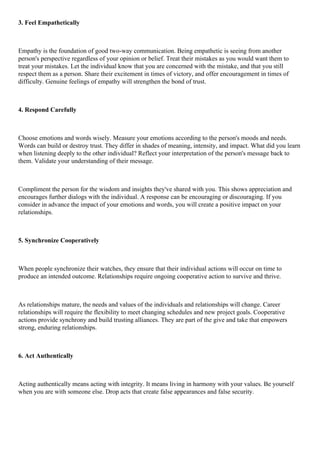 3. Feel Empathetically
Empathy is the foundation of good two-way communication. Being empathetic is seeing from another
person's perspective regardless of your opinion or belief. Treat their mistakes as you would want them to
treat your mistakes. Let the individual know that you are concerned with the mistake, and that you still
respect them as a person. Share their excitement in times of victory, and offer encouragement in times of
difficulty. Genuine feelings of empathy will strengthen the bond of trust.
4. Respond Carefully
Choose emotions and words wisely. Measure your emotions according to the person's moods and needs.
Words can build or destroy trust. They differ in shades of meaning, intensity, and impact. What did you learn
when listening deeply to the other individual? Reflect your interpretation of the person's message back to
them. Validate your understanding of their message.
Compliment the person for the wisdom and insights they've shared with you. This shows appreciation and
encourages further dialogs with the individual. A response can be encouraging or discouraging. If you
consider in advance the impact of your emotions and words, you will create a positive impact on your
relationships.
5. Synchronize Cooperatively
When people synchronize their watches, they ensure that their individual actions will occur on time to
produce an intended outcome. Relationships require ongoing cooperative action to survive and thrive.
As relationships mature, the needs and values of the individuals and relationships will change. Career
relationships will require the flexibility to meet changing schedules and new project goals. Cooperative
actions provide synchrony and build trusting alliances. They are part of the give and take that empowers
strong, enduring relationships.
6. Act Authentically
Acting authentically means acting with integrity. It means living in harmony with your values. Be yourself
when you are with someone else. Drop acts that create false appearances and false security.
 