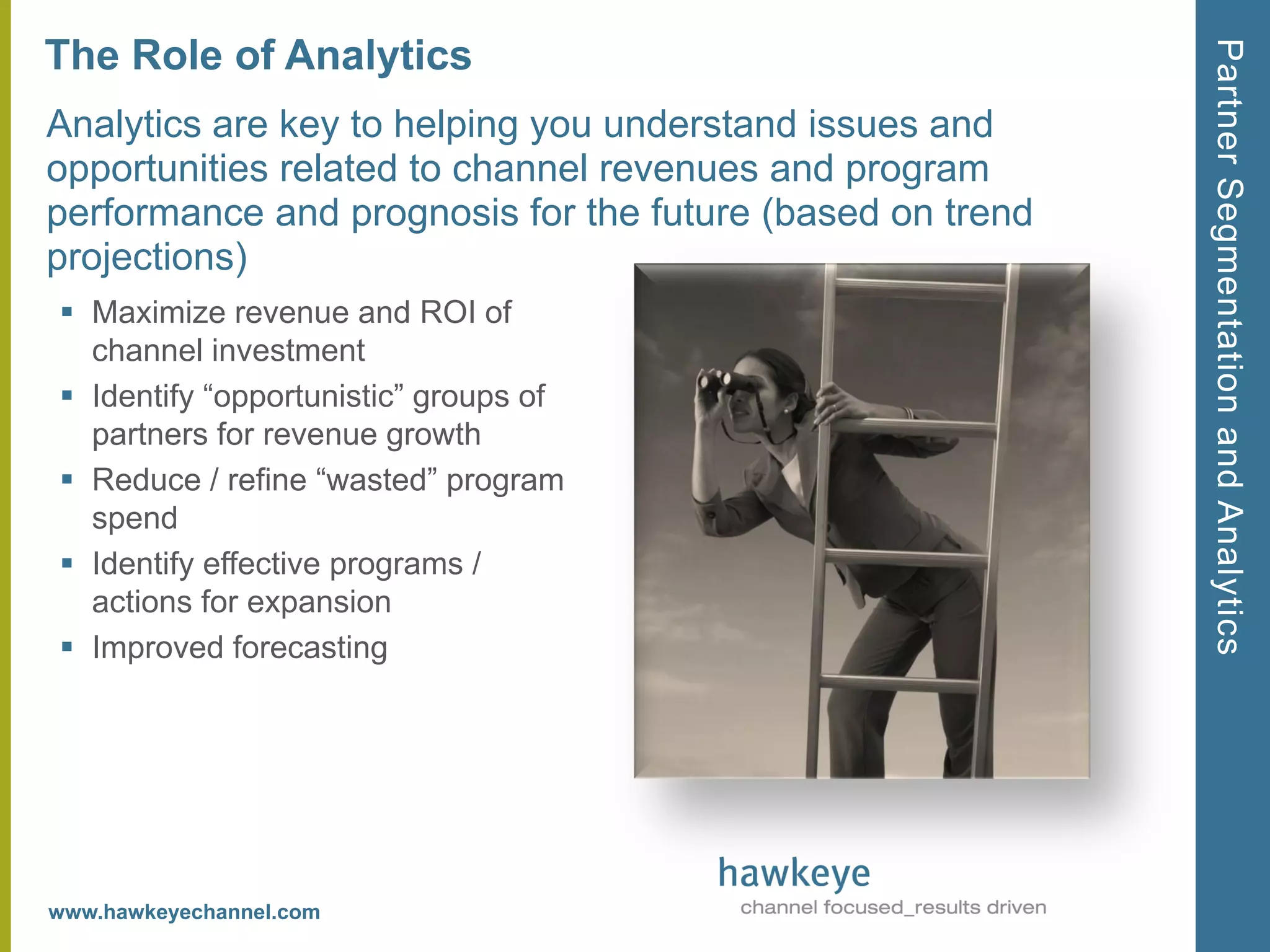 Partner Segmentation and Analytics
The Role of Analytics
Analytics are key to helping you understand issues and
opportunities related to channel revenues and program
performance and prognosis for the future (based on trend
projections)
 Maximize revenue and ROI of
  channel investment
 Identify ―opportunistic‖ groups of
  partners for revenue growth
 Reduce / refine ―wasted‖ program
  spend
 Identify effective programs /
  actions for expansion
 Improved forecasting




www.hawkeyechannel.com
 