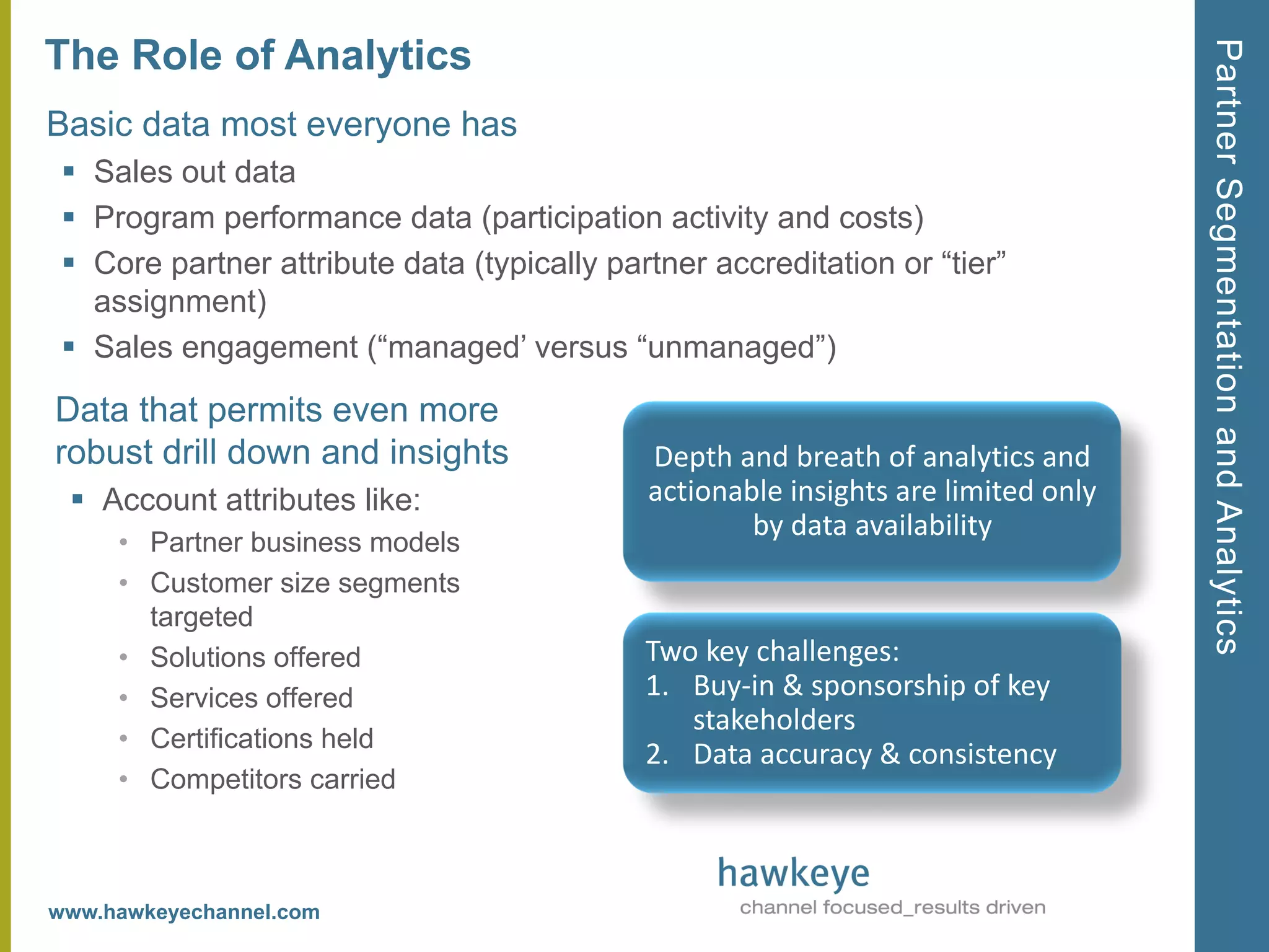 Partner Segmentation and Analytics
The Role of Analytics
Basic data most everyone has
  Sales out data
  Program performance data (participation activity and costs)
  Core partner attribute data (typically partner accreditation or ―tier‖
   assignment)
  Sales engagement (―managed’ versus ―unmanaged‖)

Data that permits even more
robust drill down and insights               Depth and breath of analytics and
  Account attributes like:                  actionable insights are limited only
                                                     by data availability
     • Partner business models
     • Customer size segments
       targeted
     • Solutions offered                     Two key challenges:
     • Services offered                      1. Buy-in & sponsorship of key
                                                stakeholders
     • Certifications held
                                             2. Data accuracy & consistency
     • Competitors carried



www.hawkeyechannel.com
 