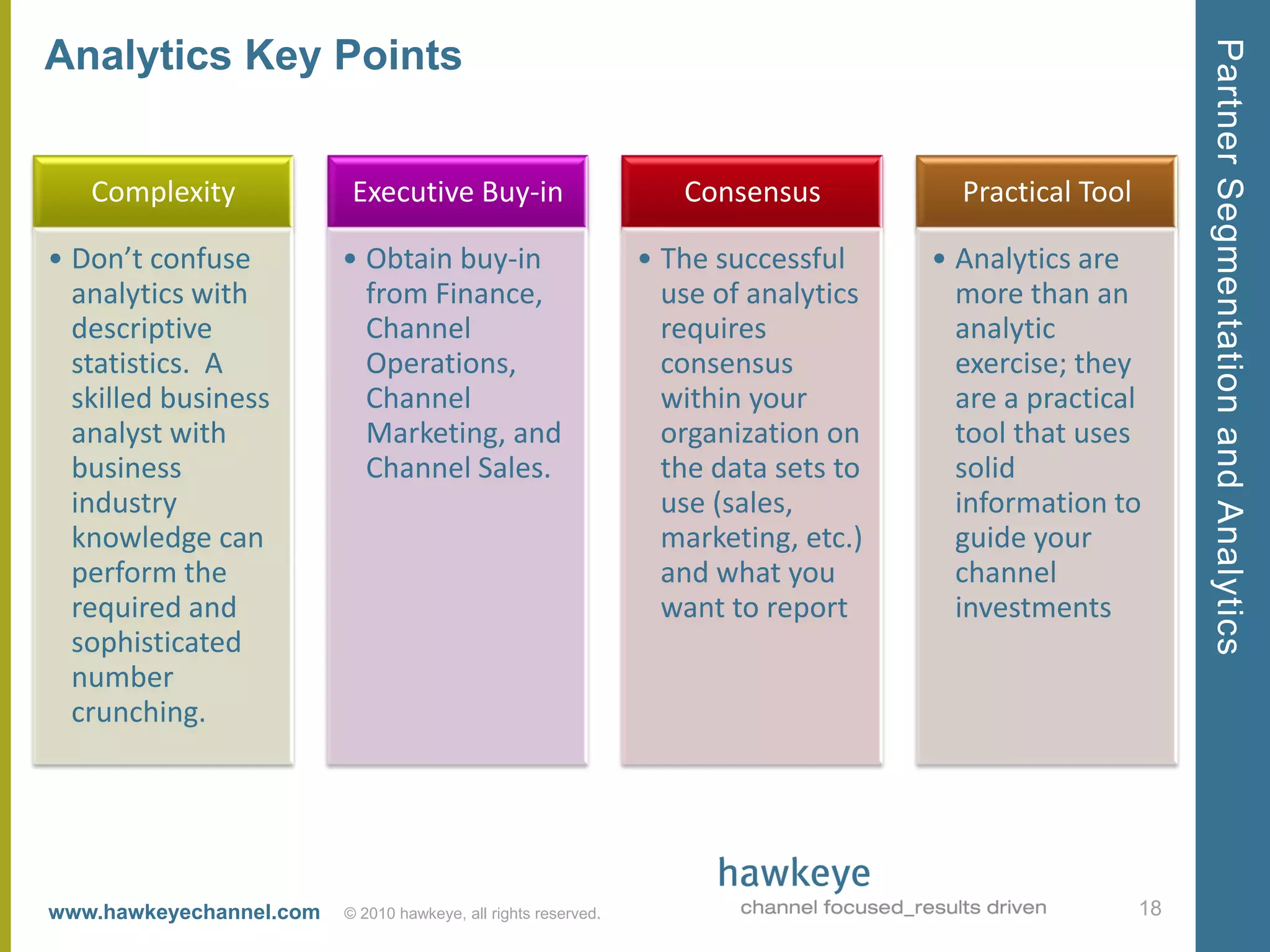 Partner Segmentation and Analytics
Analytics Key Points


   Complexity             Executive Buy-in                         Consensus           Practical Tool

• Don’t confuse          • Obtain buy-in                        • The successful     • Analytics are
  analytics with           from Finance,                          use of analytics     more than an
  descriptive              Channel                                requires             analytic
  statistics. A            Operations,                            consensus            exercise; they
  skilled business         Channel                                within your          are a practical
  analyst with             Marketing, and                         organization on      tool that uses
  business                 Channel Sales.                         the data sets to     solid
  industry                                                        use (sales,          information to
  knowledge can                                                   marketing, etc.)     guide your
  perform the                                                     and what you         channel
  required and                                                    want to report       investments
  sophisticated
  number
  crunching.




www.hawkeyechannel.com   © 2010 hawkeye, all rights reserved.                                           18
 