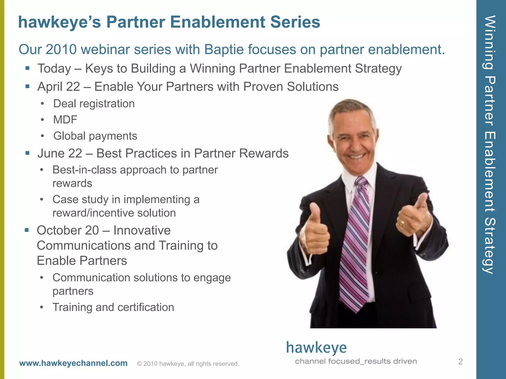 hawkeye’s Partner Enablement Series




                                                                         Winning Partner Enablement Strategy
Our 2010 webinar series with Baptie focuses on partner enablement.
  Today – Keys to Building a Winning Partner Enablement Strategy
  April 22 – Enable Your Partners with Proven Solutions
    • Deal registration
    • MDF
    • Global payments
  June 22 – Best Practices in Partner Rewards
    • Best-in-class approach to partner
      rewards
    • Case study in implementing a
      reward/incentive solution
 October 20 – Innovative
  Communications and Training to
  Enable Partners
    • Communication solutions to engage
      partners
    • Training and certification



www.hawkeyechannel.com   © 2010 hawkeye, all rights reserved.        2
 
